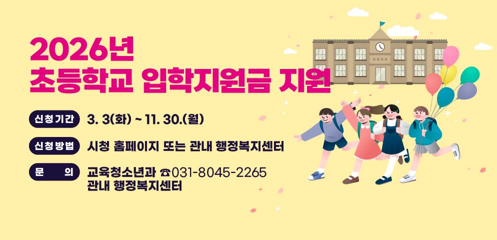 2026년 초등학교 입학지원금 지원
신청기간: 3. 3(화) ~ 11. 30.(월)
신청방법: 시청 홈페이지 또는 관내 행정복지센터 
문의: 교육청소년과 ☎031-8045-2265
      관내 행정복지센터