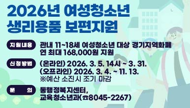 안양시 여성청소년 생리용품 보편지원
○ 지원내용: 관내 11~18세 여성청소년 대상 경기지역화폐               연 최대 168,000원 지원 
○ 신청방법: (온라인) 2026. 3. 5. 14시 ~ 3. 31.
            (오프라인) 2026. 3. 4. ~ 11. 13. 
             ※예산 소진시 조기 마감  
○ 문   의: 동행정복지센터, 교육청소년과(☎8045-2267)