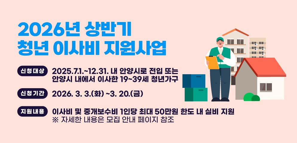 2026년 상반기 청년 이사비 지원사업
신청대상: 2025.7.1.~12.31. 내 안양시로 전입 또는 안양시 내에서 이사한 19~39세 청년가구
신청기간: 2026. 3. 3.(화) ~3. 20.(금)

지원내용: 이사비 및 중개보수비 1인당 최대 50만원 한도 내 실비 지원 
 ※ 자세한 내용은 모집 안내 페이지 참조