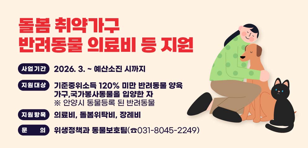 돌봄 취약가구 반려동물 의료비 등 지원
○ 사업기간: 2026. 3. ~ 예산소진 시까지
○ 지원대상: 기준중위소득 120% 미만 반려동물 양육 가구,국가봉사동물을 입양한 자 ※ 안양시 동물등록 된 반려동물
○ 지원항목: 의료비, 돌봄위탁비, 장례비
○ 문    의: 위생정책과 동물보호팀(☎031-8045-2249)