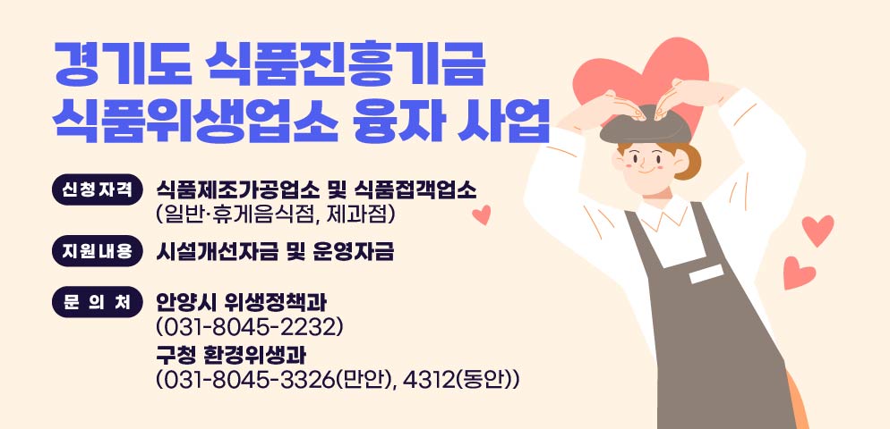 경기도 식품진흥기금
식품위생업소 융자 사업

신청자격
식품제조가공업소 및 식품접객업소
(일반·휴게음식점, 제과점)

지원내용
시설개선자금 및 운영자금

문의처
안양시 위생정책과
(031-8045-2232)

구청 환경위생과
(031-8045-3326(만안), 4312(동안))