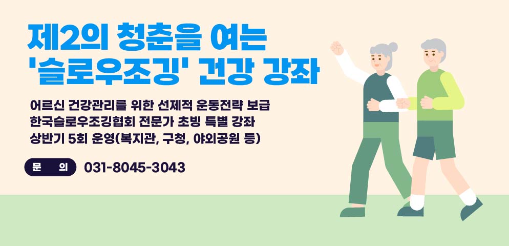 제2의 청춘을 여는
‘슬로우조깅’ 건강 강좌

어르신 건강관리를 위한 선제적 운동전략 보급
한국슬로우조깅협회 전문가 초빙 특별 강좌
상반기 5회 운영(복지관, 구청, 야외공원 등)

문의
031-8045-3043