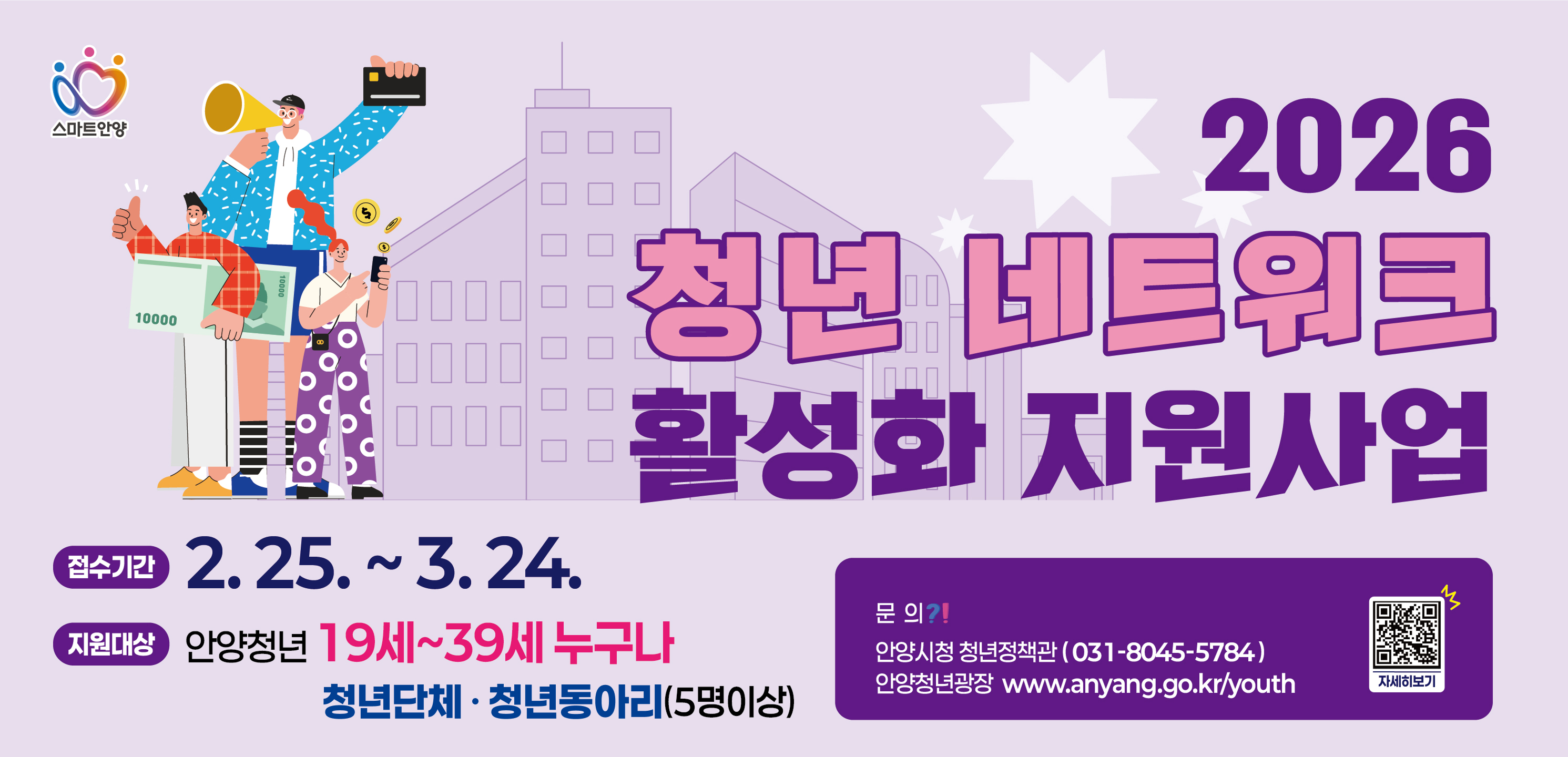 스마트안양

[2026 청년 네트워크 활성화 지원사업]

접수기간
2. 25. ~ 3. 24.

지원대상
안양청년 19세~39세 누구나
청년단체 · 청년동아리 (5명 이상)

문의
안양시청 청년정책관 (031-8045-5784)
안양청년광장 [www.anyang.go.kr/youth](http://www.anyang.go.kr/youth)

자세히보기