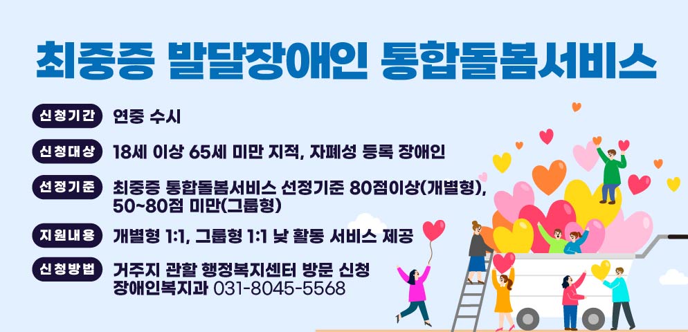 최중증 발달장애인 통합돌봄서비스 

신청기간: 연중 수시
신청대상: 18세 이상 65세 미만 지적？자폐성 등록 장애인
선정기준: 최중증 통합돌봄서비스 선정기준 80점이상(개별형), 
          50~80점 미만(그룹형)
지원내용: 개별형 1:1, 그룹형 1:1 낮 활동 서비스 제공
신청방법: 거주지 관할 행정복지센터 방문 신청
문    의: 장애인복지과 031-8045-5568