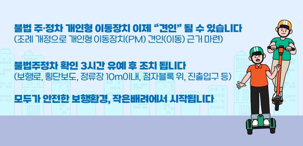 불법 주·정차 개인형 이동장치 이제 “견인” 될 수 있습니다
(조례 개정으로 개인형 이동장치(PM) 견인(이동) 근거 마련)
불법주정차 확인 3시간 유예 후 조치 됩니다
(보행로, 횡단보도, 정류장 10m이내, 점자블록 위, 진출입구 등)
모두가 안전한 보행환경, 작은배려에서 시작됩니다.