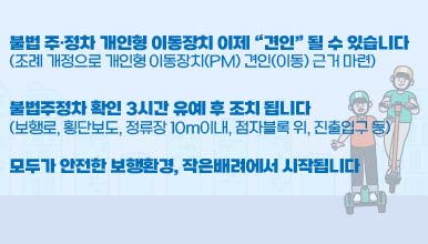불법 주·정차 개인형 이동장치 이제 “견인” 될 수 있습니다
(조례 개정으로 개인형 이동장치(PM) 견인(이동) 근거 마련)
불법주정차 확인 3시간 유예 후 조치 됩니다
(보행로, 횡단보도, 정류장 10m이내, 점자블록 위, 진출입구 등)
모두가 안전한 보행환경, 작은배려에서 시작됩니다.