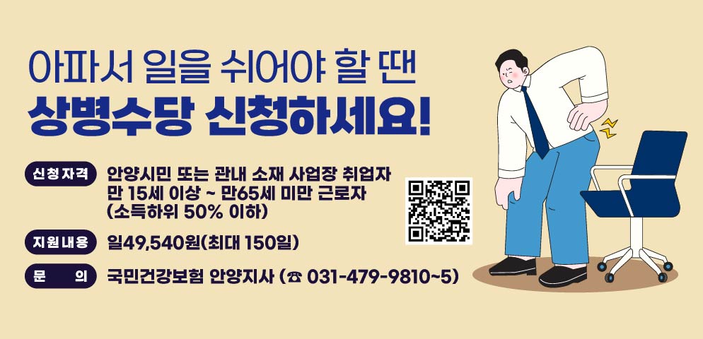 아파서 일을 쉬어야 할 땐상병수당 신청하세요!
？ 신청자격
  - 안양시민 또는 관내 소재 사업장 취업자
  - 만 15세 이상 ~ 만65세 미만 근로자 (소득하위 50% 이하)   ？ 지원내용: 일49,540원(최대 150일)
  ○ 문    의 : 국민건강보험 안양지사        (☎ 031-479-9810~5)