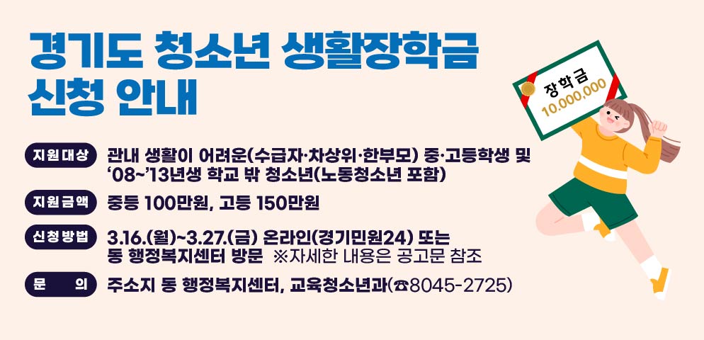 경기도 청소년 생활장학금 신청 안내
？지원대상: 관내 생활이 어려운(수급자·차상위·한부모) 중·고등학생             및 ’08~‘13년생 학교 밖 청소년(노동청소년 포함)
？지원금액: 중등 100만원, 고등 150만원
？신청방법: 3.16.(월)~3.27.(금) 온라인(경기민원24) 또는             동 행정복지센터 방문
 ※자세한 내용은 공고문 참조
문의: 주소지 동 행정복지센터, 교육청소년과(☎8045-2725)