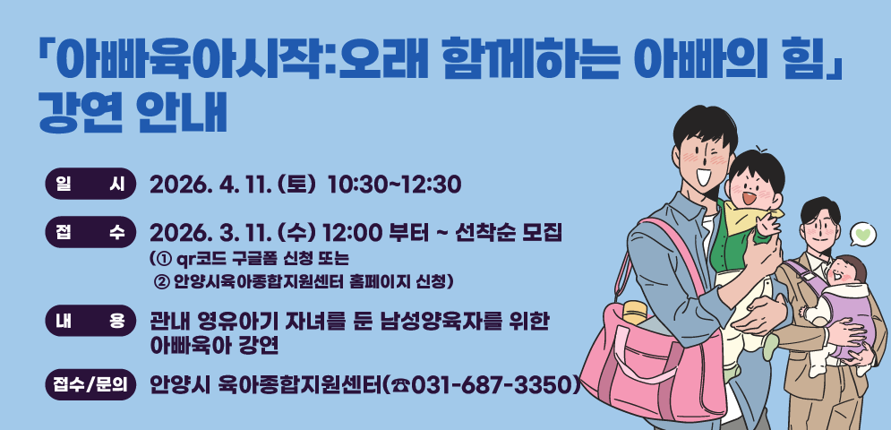 「아빠육아시작:오래 함께하는 아빠의 힘」 강연 안내
-일시: 2026. 4. 11. (토)  10:30~12:30
-접수: 2026. 3. 11. (수) 12:00 부터 ~ 선착순 모집
     (① qr코드 구글폼 신청 또는 ② 안양시육아종합지원센터 홈페이지 신청)
-내용: 관내 영유아기 자녀를 둔 남성양육자를 위한 아빠육아 강연
주관·문의: 안양시 육아종합지원센터(☎031-687-3350)