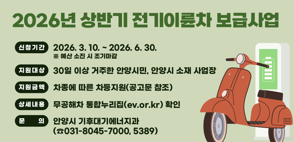 2026년 상반기 전기이륜차 보급사업
○ 신청기간 : 2026. 3. 10. ~ 2026. 6. 30.. ※ 예산 소진 시 조기마감
○ 지원대상 : 30일 이상 거주한 안양시민, 안양시 소재 사업장
○ 지원금액 : 차종에 따른 차등지원(공고문 참조)
○ 문   의 : 안양시 기후대기에너지과(☎031-8045-7000, 5389)
○ 상세내용 : 무공해차 통합누리집(ev.or.kr) 확인
