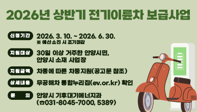 2026년 상반기 전기이륜차 보급사업
○ 신청기간 : 2026. 3. 10. ~ 2026. 6. 30.. ※ 예산 소진 시 조기마감
○ 지원대상 : 30일 이상 거주한 안양시민, 안양시 소재 사업장
○ 지원금액 : 차종에 따른 차등지원(공고문 참조)
○ 문   의 : 안양시 기후대기에너지과(☎031-8045-7000, 5389)
○ 상세내용 : 무공해차 통합누리집(ev.or.kr) 확인