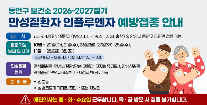 2026-2027절기 만성질환자 인플루엔자 예방접종 안내 동안구 보건소 2026-2027절기
만성질환자 인플루엔자 예방접종 안내

대상 : 60~64세 만성질환자 (1962. 1. 1. ~ 1966. 12. 31. 출생) ※ 안양시 동안구 주민만 접종 가능

접종 가능 날짜 및 시간 :
10월 - 20일(화), 21일(수), 26일(월), 27일(화), 28일(수),
11월  - 2일(월), 3일(화)
오전10시 ~ 오후4시(점심시간 12시~ 1시)

만성질환 범위 : 만성폐질환, 만성심질환(단순 고혈압, 고지혈증 제외), 만성신질환, 악성종양, 면역저하질환, 대사성질환(당뇨) 등

준비물 : 신분증, 상병고드가 기재된 진단서 또는 처방전

! 예진의사는 월 · 화 · 수요일 근무합니다. 목 · 금 방문 시 접종 불가합니다.