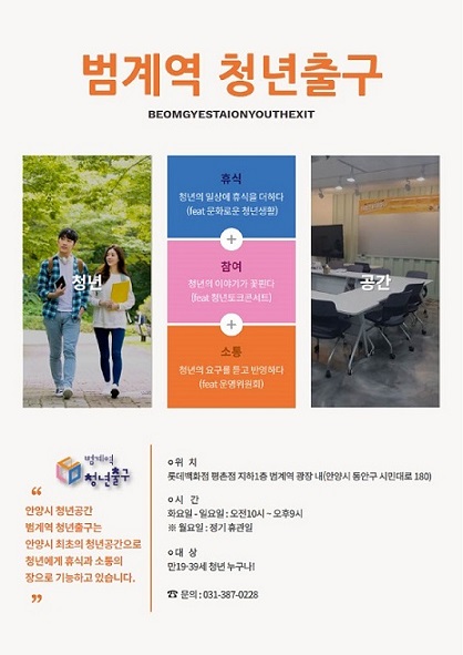범계역 청년출구 BEONGYESTIONYOUTHEXIT 범계역 청년출구 안양시 청년공간 범계역 청년출구는 안양시 최초의 청년공간으로 청년에게 휴식과 소통의 장으로 기능하고 있습니다. 위치 롯데백화점 평촌점 지하1층 범계역 광장 내(안양시 동안구 시민대로180) 시간 화요일~일요일:오전10시~오후9시 ※월요일:정기휴관일 대상 만19~39세 청년 누구나! ☎문의:031) 387-0228 휴식 청년의 일상에 휴식을 더하다(feat.문화로운 청년생활) + 참여 청년의 이야기가 꽃핀다(feat.청년토크콘서트) + 소통 청년의 요구를 듣고 반영하다(feat. 운영위원회)